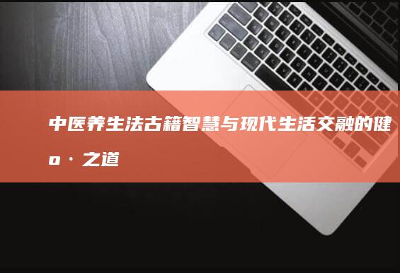 中医养生法：古籍智慧与现代生活交融的健康之道